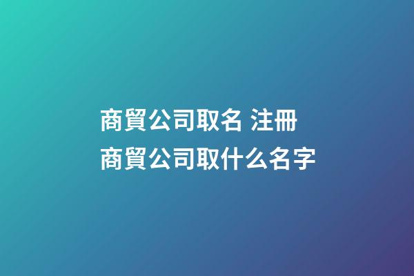 商貿公司取名 注冊商貿公司取什么名字